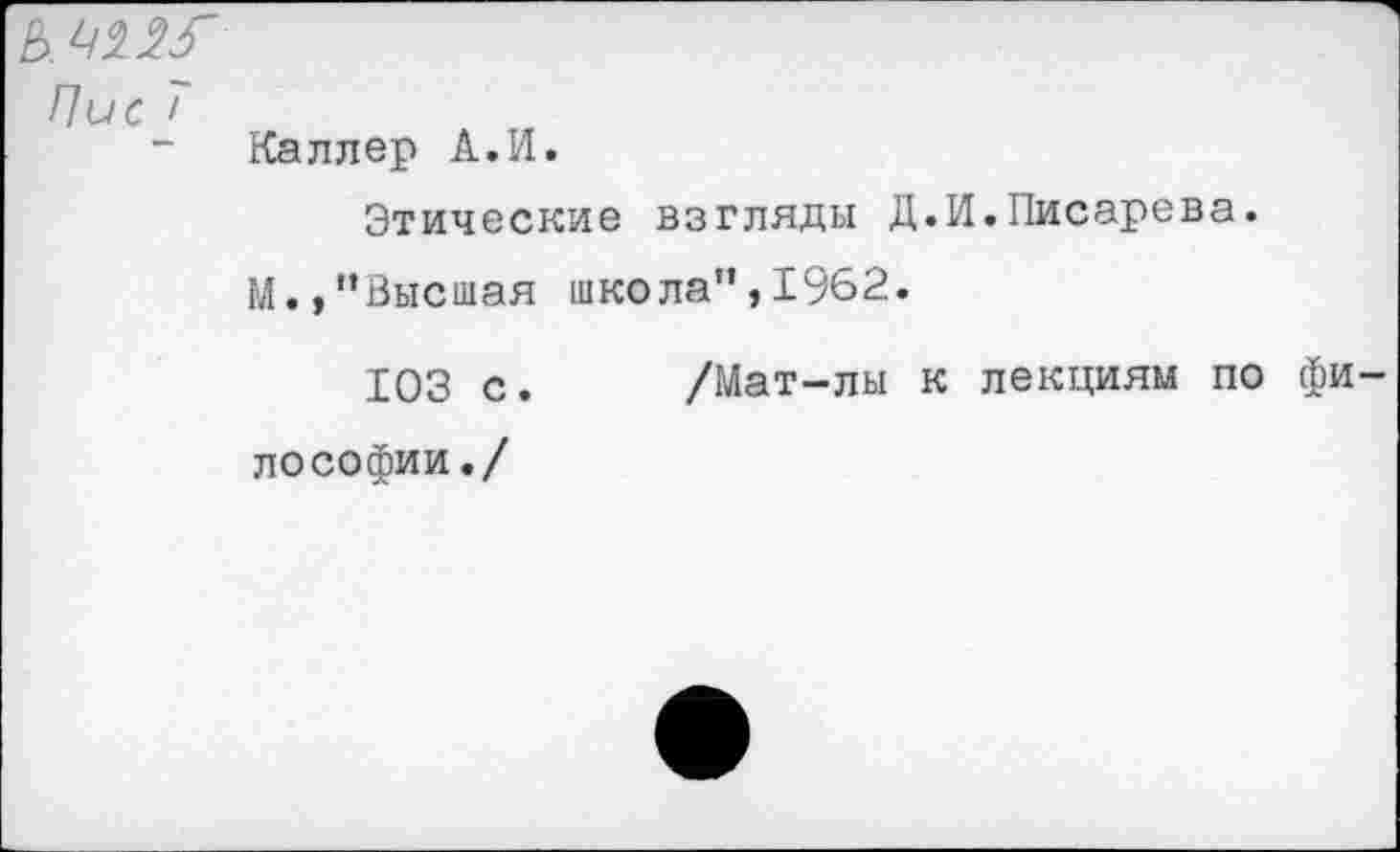 ﻿Ь. ^2^
Пис Т
Каллер А.И.
Этические взгляды Д.И.Писарева.
М.,”Высшая школа”,1962.
103 с. /Мат-лы к лекциям по фи лософии./